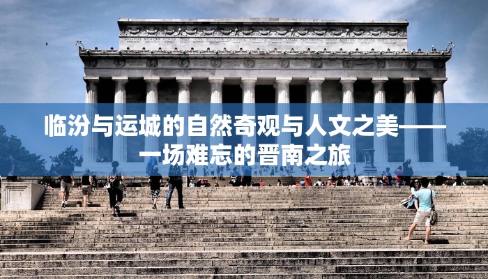 临汾与运城的自然奇观与人文之美——一场难忘的晋南之旅 临汾与运城的自然奇观与人文之美——一场难忘的晋南之旅