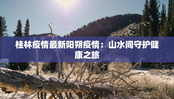 桂林疫情最新阳朔疫情：山水间守护健康之旅