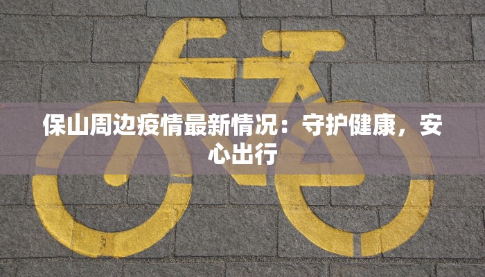 保山周边疫情最新情况:守护健康,安心出行 保山周边疫情最新情况:守护健康,安心出行