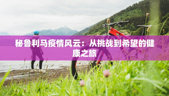 秘鲁利马疫情风云:从挑战到希望的健康之旅 秘鲁利马疫情风云:从挑战到希望的健康之旅