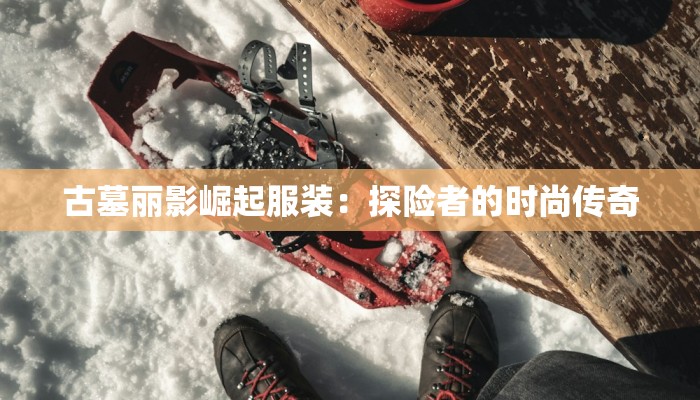 古墓丽影崛起服装:探险者的时尚传奇 古墓丽影崛起服装:探险者的时尚传奇