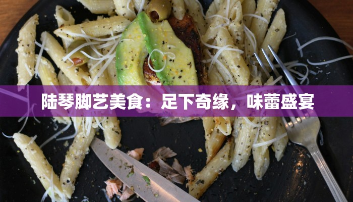 陆琴脚艺美食:足下奇缘,味蕾盛宴 陆琴脚艺美食:足下奇缘,味蕾盛宴