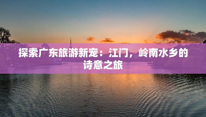 探索广东旅游新宠：江门，岭南水乡的诗意之旅