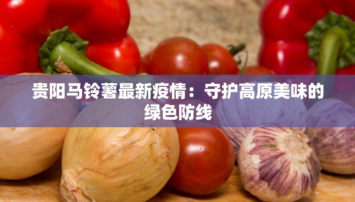 贵阳马铃薯最新疫情:守护高原美味的绿色防线 贵阳马铃薯最新疫情:守护高原美味的绿色防线