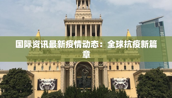 国际资讯最新疫情动态：全球抗疫新篇章