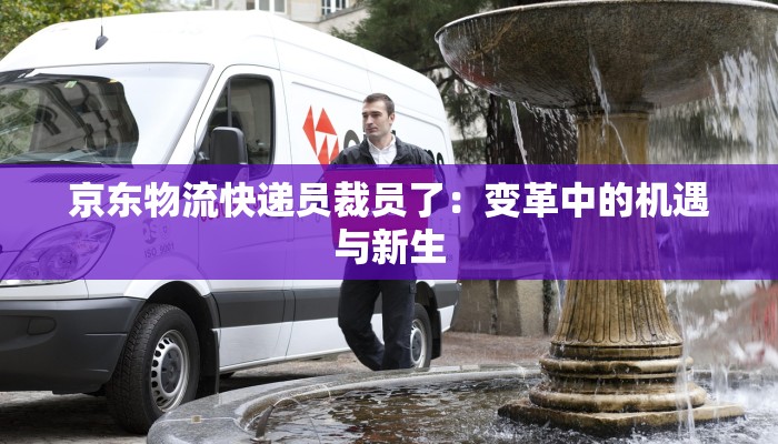 京东物流快递员裁员了:变革中的机遇与新生 京东物流快递员裁员了:变革中的机遇与新生