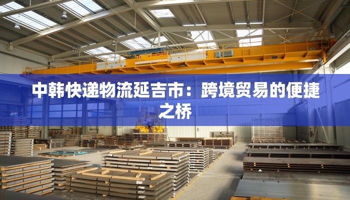 中韩快递物流延吉市:跨境贸易的便捷之桥 中韩快递物流延吉市:跨境贸易的便捷之桥