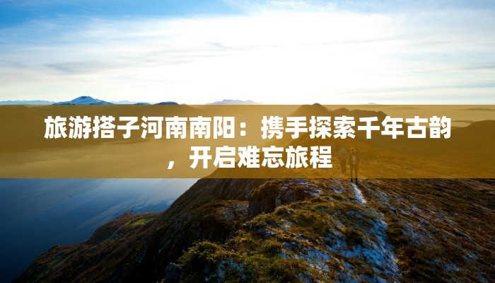 旅游搭子河南南阳：携手探索千年古韵，开启难忘旅程