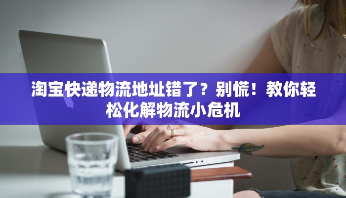 淘宝快递物流地址错了？别慌！教你轻松化解物流小危机