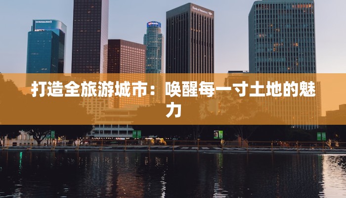 打造全旅游城市:唤醒每一寸土地的魅力 打造全旅游城市:唤醒每一寸土地的魅力
