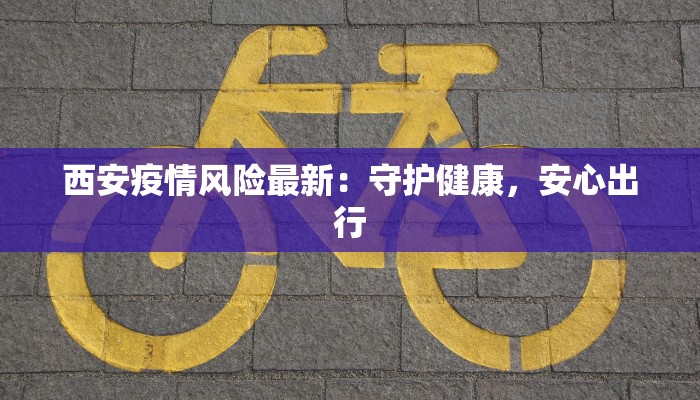 西安疫情风险最新：守护健康，安心出行
