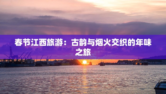 春节江西旅游:古韵与烟火交织的年味之旅 春节江西旅游:古韵与烟火交织的年味之旅