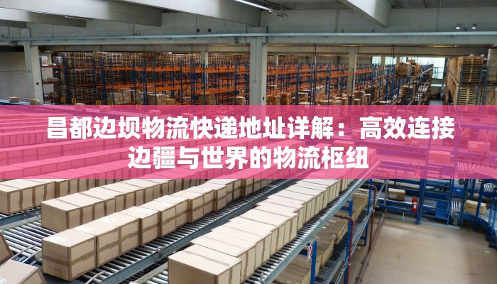 昌都边坝物流快递地址详解：高效连接边疆与世界的物流枢纽